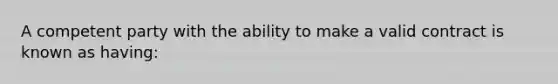 A competent party with the ability to make a valid contract is known as having: