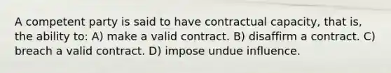 A competent party is said to have contractual capacity, that is, the ability to: A) make a valid contract. B) disaffirm a contract. C) breach a valid contract. D) impose undue influence.