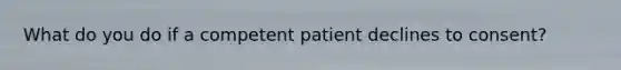 What do you do if a competent patient declines to consent?