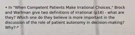 • In "When Competent Patients Make Irrational Choices," Brock and Wartman give two definitions of irrational (p16) - what are they? Which one do they believe is more important in the discussion of the role of patient autonomy in decision-making? Why?-*