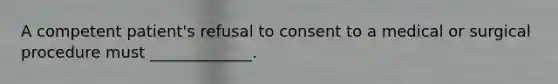 A competent patient's refusal to consent to a medical or surgical procedure must _____________.