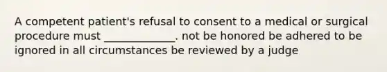 A competent patient's refusal to consent to a medical or surgical procedure must _____________. not be honored be adhered to be ignored in all circumstances be reviewed by a judge