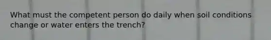 What must the competent person do daily when soil conditions change or water enters the trench?