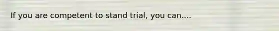 If you are competent to stand trial, you can....