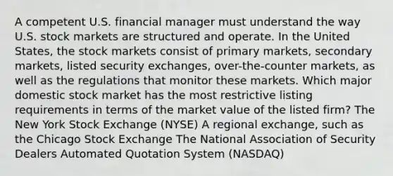 A competent U.S. financial manager must understand the way U.S. stock markets are structured and operate. In the United States, the stock markets consist of primary markets, secondary markets, listed security exchanges, over-the-counter markets, as well as the regulations that monitor these markets. Which major domestic stock market has the most restrictive listing requirements in terms of the market value of the listed firm? The New York Stock Exchange (NYSE) A regional exchange, such as the Chicago Stock Exchange The National Association of Security Dealers Automated Quotation System (NASDAQ)