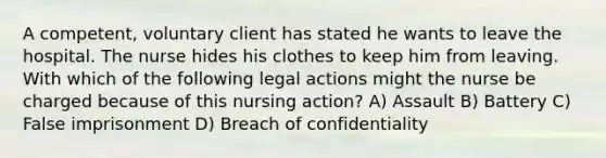 A competent, voluntary client has stated he wants to leave the hospital. The nurse hides his clothes to keep him from leaving. With which of the following legal actions might the nurse be charged because of this nursing action? A) Assault B) Battery C) False imprisonment D) Breach of confidentiality