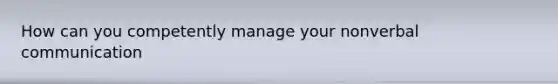 How can you competently manage your nonverbal communication