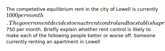 The competetive equilibrium rent in the city of Lowell is currently 1000 per month. The government decides to enact rent control and to establish a price ceiling for apartments of750 per month. Briefly explain whether rent control is likely to make each of the following people better or worse off. Someone currently renting an apartment in Lowell