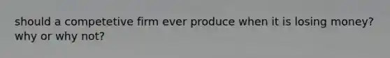 should a competetive firm ever produce when it is losing money? why or why not?