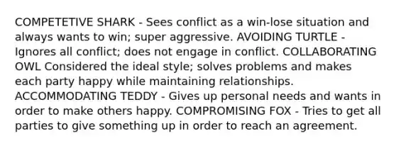 COMPETETIVE SHARK - Sees conflict as a win-lose situation and always wants to win; super aggressive. AVOIDING TURTLE - Ignores all conflict; does not engage in conflict. COLLABORATING OWL Considered the ideal style; solves problems and makes each party happy while maintaining relationships. ACCOMMODATING TEDDY - Gives up personal needs and wants in order to make others happy. COMPROMISING FOX - Tries to get all parties to give something up in order to reach an agreement.