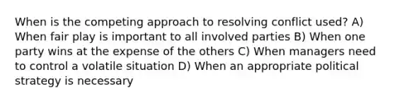 When is the competing approach to resolving conflict used? A) When fair play is important to all involved parties B) When one party wins at the expense of the others C) When managers need to control a volatile situation D) When an appropriate political strategy is necessary