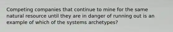 Competing companies that continue to mine for the same natural resource until they are in danger of running out is an example of which of the systems archetypes?