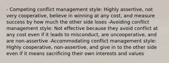 - Competing conflict management style: Highly assertive, not very cooperative, believe in winning at any cost, and measure success by how much the other side loses -Avoiding conflict management style: Not effective because they avoid conflict at any cost even if it leads to misconduct, are uncooperative, and are non-assertive -Accommodating conflict management style: Highly cooperative, non-assertive, and give in to the other side even if it means sacrificing their own interests and values