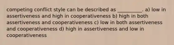 competing conflict style can be described as __________. a) low in assertiveness and high in cooperativeness b) high in both assertiveness and cooperativeness c) low in both assertiveness and cooperativeness d) high in assertiveness and low in cooperativeness