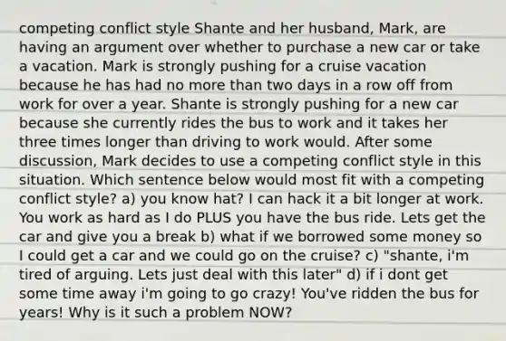 competing conflict style Shante and her husband, Mark, are having an argument over whether to purchase a new car or take a vacation. Mark is strongly pushing for a cruise vacation because he has had no more than two days in a row off from work for over a year. Shante is strongly pushing for a new car because she currently rides the bus to work and it takes her three times longer than driving to work would. After some discussion, Mark decides to use a competing conflict style in this situation. Which sentence below would most fit with a competing conflict style? a) you know hat? I can hack it a bit longer at work. You work as hard as I do PLUS you have the bus ride. Lets get the car and give you a break b) what if we borrowed some money so I could get a car and we could go on the cruise? c) "shante, i'm tired of arguing. Lets just deal with this later" d) if i dont get some time away i'm going to go crazy! You've ridden the bus for years! Why is it such a problem NOW?