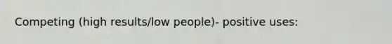 Competing (high results/low people)- positive uses: