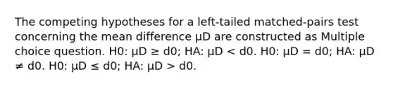 The competing hypotheses for a left-tailed matched-pairs test concerning the mean difference μD are constructed as Multiple choice question. H0: μD ≥ d0; HA: μD d0.