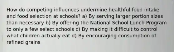 How do competing influences undermine healthful food intake and food selection at schools? a) By serving larger portion sizes than necessary b) By offering the National School Lunch Program to only a few select schools c) By making it difficult to control what children actually eat d) By encouraging consumption of refined grains