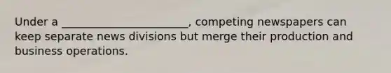 Under a _______________________, competing newspapers can keep separate news divisions but merge their production and business operations.