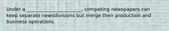 Under a _______________________, competing newspapers can keep separate newsdivisions but merge their production and business operations.