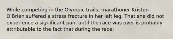 While competing in the Olympic trails, marathoner Kristen O'Brien suffered a stress fracture in her left leg. That she did not experience a significant pain until the race was over is probably attributable to the fact that during the race: