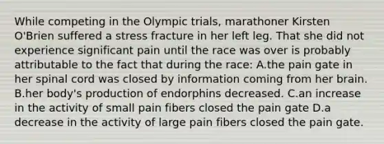 While competing in the Olympic trials, marathoner Kirsten O'Brien suffered a stress fracture in her left leg. That she did not experience significant pain until the race was over is probably attributable to the fact that during the race: A.the pain gate in her spinal cord was closed by information coming from her brain. B.her body's production of endorphins decreased. C.an increase in the activity of small pain fibers closed the pain gate D.a decrease in the activity of large pain fibers closed the pain gate.