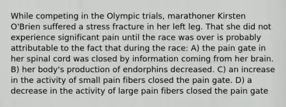 While competing in the Olympic trials, marathoner Kirsten O'Brien suffered a stress fracture in her left leg. That she did not experience significant pain until the race was over is probably attributable to the fact that during the race: A) the pain gate in her spinal cord was closed by information coming from her brain. B) her body's production of endorphins decreased. C) an increase in the activity of small pain fibers closed the pain gate. D) a decrease in the activity of large pain fibers closed the pain gate