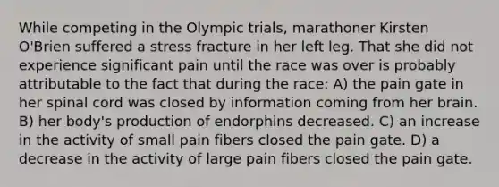 While competing in the Olympic trials, marathoner Kirsten O'Brien suffered a stress fracture in her left leg. That she did not experience significant pain until the race was over is probably attributable to the fact that during the race: A) the pain gate in her spinal cord was closed by information coming from her brain. B) her body's production of endorphins decreased. C) an increase in the activity of small pain fibers closed the pain gate. D) a decrease in the activity of large pain fibers closed the pain gate.