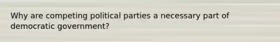 Why are competing political parties a necessary part of democratic government?