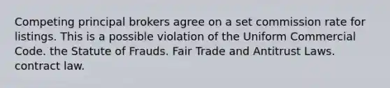 Competing principal brokers agree on a set commission rate for listings. This is a possible violation of the Uniform Commercial Code. the Statute of Frauds. Fair Trade and Antitrust Laws. contract law.