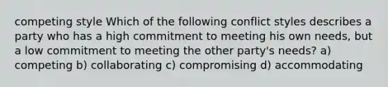 competing style Which of the following conflict styles describes a party who has a high commitment to meeting his own needs, but a low commitment to meeting the other party's needs? a) competing b) collaborating c) compromising d) accommodating