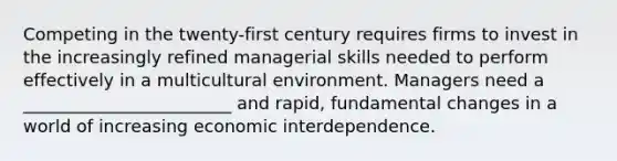 Competing in the twenty-first century requires firms to invest in the increasingly refined managerial skills needed to perform effectively in a multicultural environment. Managers need a ________________________ and rapid, fundamental changes in a world of increasing economic interdependence.