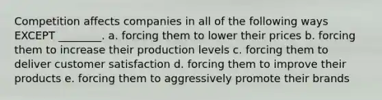 Competition affects companies in all of the following ways EXCEPT ________. a. forcing them to lower their prices b. forcing them to increase their production levels c. forcing them to deliver customer satisfaction d. forcing them to improve their products e. forcing them to aggressively promote their brands