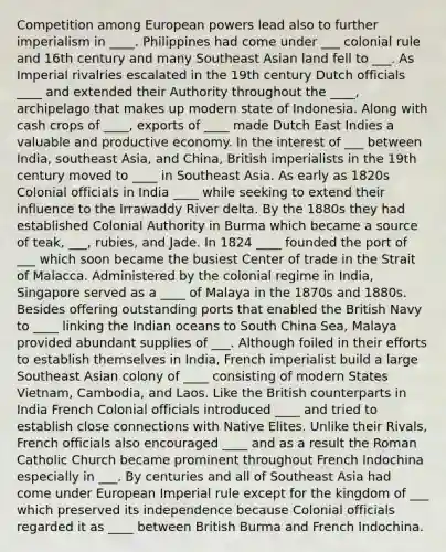 Competition among European powers lead also to further imperialism in ____. Philippines had come under ___ colonial rule and 16th century and many Southeast Asian land fell to ___. As Imperial rivalries escalated in the 19th century Dutch officials ____ and extended their Authority throughout the ____, archipelago that makes up modern state of Indonesia. Along with cash crops of ____, exports of ____ made Dutch East Indies a valuable and productive economy. In the interest of ___ between India, southeast Asia, and China, British imperialists in the 19th century moved to ____ in Southeast Asia. As early as 1820s Colonial officials in India ____ while seeking to extend their influence to the Irrawaddy River delta. By the 1880s they had established Colonial Authority in Burma which became a source of teak, ___, rubies, and Jade. In 1824 ____ founded the port of ___ which soon became the busiest Center of trade in the Strait of Malacca. Administered by the colonial regime in India, Singapore served as a ____ of Malaya in the 1870s and 1880s. Besides offering outstanding ports that enabled the British Navy to ____ linking the Indian oceans to South China Sea, Malaya provided abundant supplies of ___. Although foiled in their efforts to establish themselves in India, French imperialist build a large Southeast Asian colony of ____ consisting of modern States Vietnam, Cambodia, and Laos. Like the British counterparts in India French Colonial officials introduced ____ and tried to establish close connections with Native Elites. Unlike their Rivals, French officials also encouraged ____ and as a result the Roman Catholic Church became prominent throughout French Indochina especially in ___. By centuries and all of Southeast Asia had come under European Imperial rule except for the kingdom of ___ which preserved its independence because Colonial officials regarded it as ____ between British Burma and French Indochina.