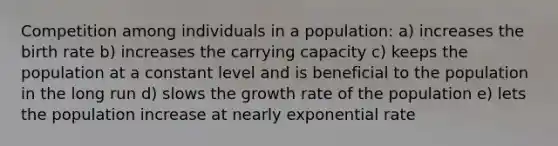 Competition among individuals in a population: a) increases the birth rate b) increases the carrying capacity c) keeps the population at a constant level and is beneficial to the population in the long run d) slows the growth rate of the population e) lets the population increase at nearly exponential rate