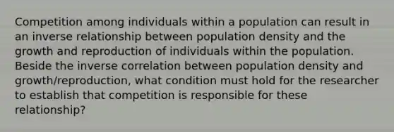 Competition among individuals within a population can result in an inverse relationship between population density and the growth and reproduction of individuals within the population. Beside the inverse correlation between population density and growth/reproduction, what condition must hold for the researcher to establish that competition is responsible for these relationship?