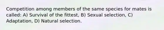 Competition among members of the same species for mates is called: A) Survival of the fittest, B) Sexual selection, C) Adaptation, D) Natural selection.