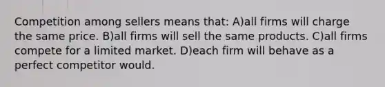 Competition among sellers means that: A)all firms will charge the same price. B)all firms will sell the same products. C)all firms compete for a limited market. D)each firm will behave as a perfect competitor would.