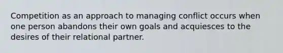 Competition as an approach to managing conflict occurs when one person abandons their own goals and acquiesces to the desires of their relational partner.