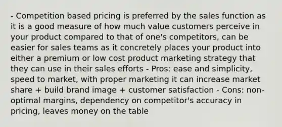 - Competition based pricing is preferred by the sales function as it is a good measure of how much value customers perceive in your product compared to that of one's competitors, can be easier for sales teams as it concretely places your product into either a premium or low cost product marketing strategy that they can use in their sales efforts - Pros: ease and simplicity, speed to market, with proper marketing it can increase market share + build brand image + customer satisfaction - Cons: non-optimal margins, dependency on competitor's accuracy in pricing, leaves money on the table