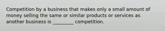 Competition by a business that makes only a small amount of money selling the same or similar products or services as another business is _________ competition.