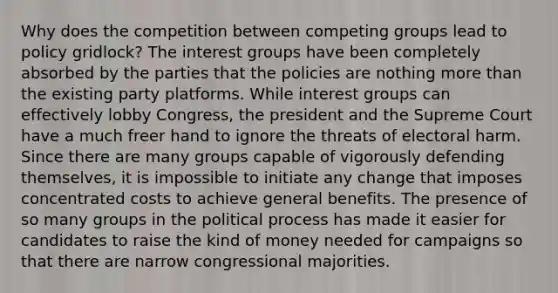 Why does the competition between competing groups lead to policy gridlock? The interest groups have been completely absorbed by the parties that the policies are nothing <a href='https://www.questionai.com/knowledge/keWHlEPx42-more-than' class='anchor-knowledge'>more than</a> the existing party platforms. While interest groups can effectively lobby Congress, the president and the Supreme Court have a much freer hand to ignore the threats of electoral harm. Since there are many groups capable of vigorously defending themselves, it is impossible to initiate any change that imposes concentrated costs to achieve general benefits. The presence of so many groups in the political process has made it easier for candidates to raise the kind of money needed for campaigns so that there are narrow congressional majorities.