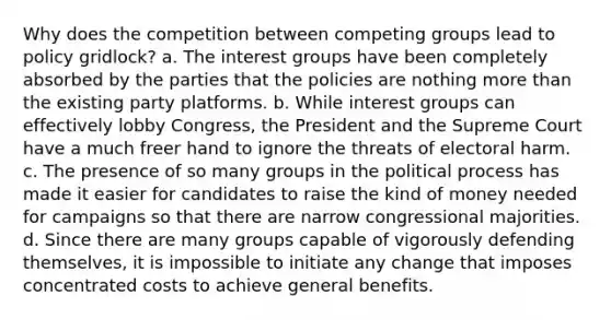 Why does the competition between competing groups lead to policy gridlock? a. The interest groups have been completely absorbed by the parties that the policies are nothing <a href='https://www.questionai.com/knowledge/keWHlEPx42-more-than' class='anchor-knowledge'>more than</a> the existing party platforms. b. While interest groups can effectively lobby Congress, the President and the Supreme Court have a much freer hand to ignore the threats of electoral harm. c. The presence of so many groups in the political process has made it easier for candidates to raise the kind of money needed for campaigns so that there are narrow congressional majorities. d. Since there are many groups capable of vigorously defending themselves, it is impossible to initiate any change that imposes concentrated costs to achieve general benefits.