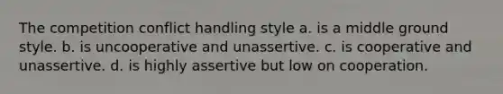 The competition conflict handling style a. is a middle ground style. b. is uncooperative and unassertive. c. is cooperative and unassertive. d. is highly assertive but low on cooperation.