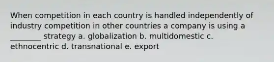 When competition in each country is handled independently of industry competition in other countries a company is using a ________ strategy a. globalization b. multidomestic c. ethnocentric d. transnational e. export