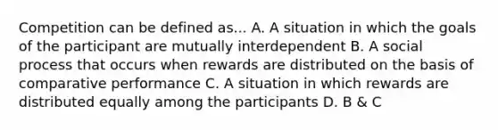 Competition can be defined as... A. A situation in which the goals of the participant are mutually interdependent B. A social process that occurs when rewards are distributed on the basis of comparative performance C. A situation in which rewards are distributed equally among the participants D. B & C