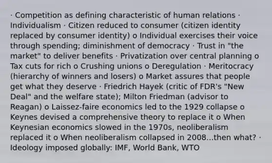 · Competition as defining characteristic of human relations · Individualism · Citizen reduced to consumer (citizen identity replaced by consumer identity) o Individual exercises their voice through spending; diminishment of democracy · Trust in "the market" to deliver benefits · Privatization over central planning o Tax cuts for rich o Crushing unions o Deregulation · Meritocracy (hierarchy of winners and losers) o Market assures that people get what they deserve · Friedrich Hayek (critic of FDR's "New Deal" and the welfare state); Milton Friedman (advisor to Reagan) o Laissez-faire economics led to the 1929 collapse o Keynes devised a comprehensive theory to replace it o When Keynesian economics slowed in the 1970s, neoliberalism replaced it o When neoliberalism collapsed in 2008...then what? · Ideology imposed globally: IMF, World Bank, WTO