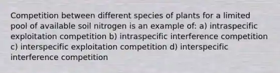 Competition between different species of plants for a limited pool of available soil nitrogen is an example of: a) intraspecific exploitation competition b) intraspecific interference competition c) interspecific exploitation competition d) interspecific interference competition