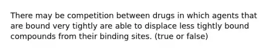 There may be competition between drugs in which agents that are bound very tightly are able to displace less tightly bound compounds from their binding sites. (true or false)