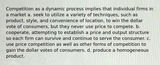 Competition as a dynamic process implies that individual firms in a market a. seek to utilize a variety of techniques, such as product, style, and convenience of location, to win the dollar vote of consumers, but they never use price to compete. b. cooperate, attempting to establish a price and output structure so each firm can survive and continue to serve the consumer. c. use price competition as well as other forms of competition to gain the dollar votes of consumers. d. produce a homogeneous product.